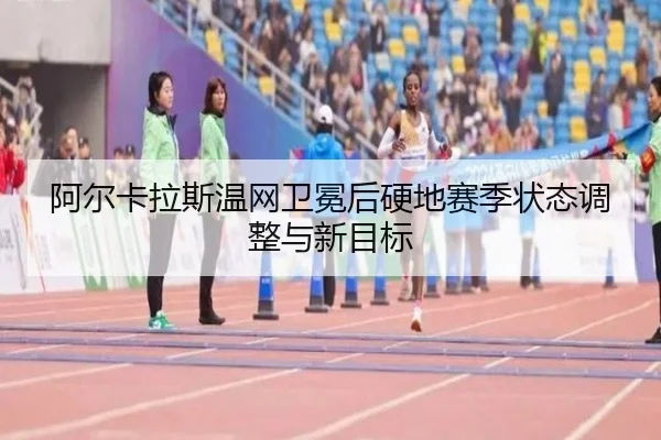阿尔卡拉斯温网卫冕后硬地赛季状态调整与新目标