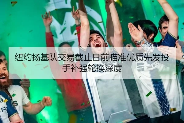 纽约扬基队交易截止日前瞄准优质先发投手补强轮换深度